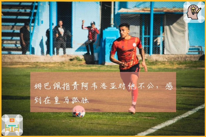 姆巴佩指责阿韦洛亚对他不公，感到在皇马孤独