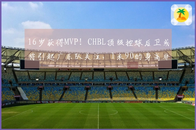 16岁获得MVP！CHBL顶级控球后卫或将引起广东队关注，1米90的身高非常契合杜锋的需求！